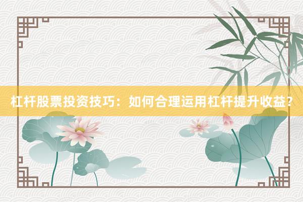 杠杆股票投资技巧：如何合理运用杠杆提升收益？