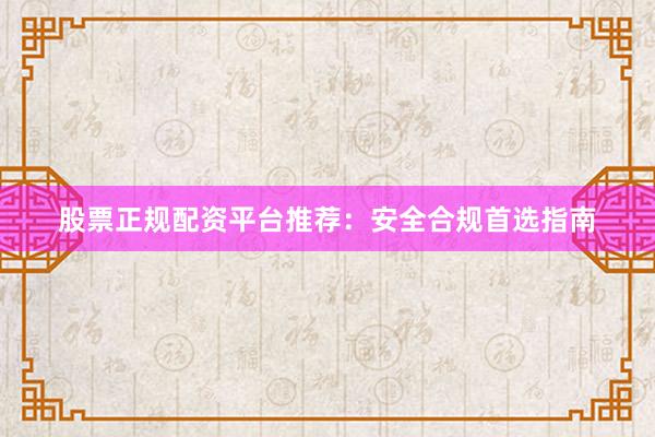 股票正规配资平台推荐：安全合规首选指南